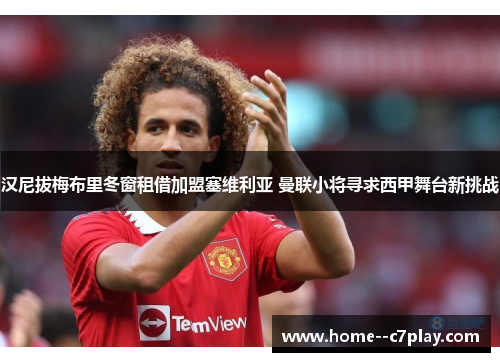 汉尼拔梅布里冬窗租借加盟塞维利亚 曼联小将寻求西甲舞台新挑战 汉尼拔梅布里冬窗租借加盟塞维利亚 曼联小将寻求西甲舞台新挑战