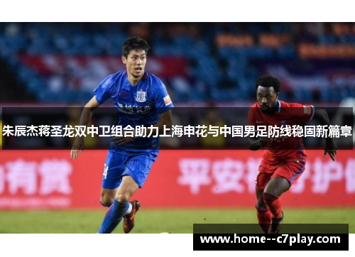 朱辰杰蒋圣龙双中卫组合助力上海申花与中国男足防线稳固新篇章 朱辰杰蒋圣龙双中卫组合助力上海申花与中国男足防线稳固新篇章