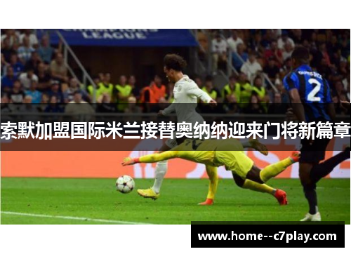 索默加盟国际米兰接替奥纳纳迎来门将新篇章 索默加盟国际米兰接替奥纳纳迎来门将新篇章