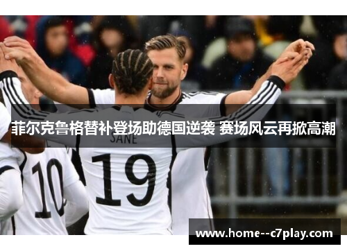 菲尔克鲁格替补登场助德国逆袭 赛场风云再掀高潮 菲尔克鲁格替补登场助德国逆袭 赛场风云再掀高潮