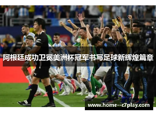 阿根廷成功卫冕美洲杯冠军书写足球新辉煌篇章 阿根廷成功卫冕美洲杯冠军书写足球新辉煌篇章